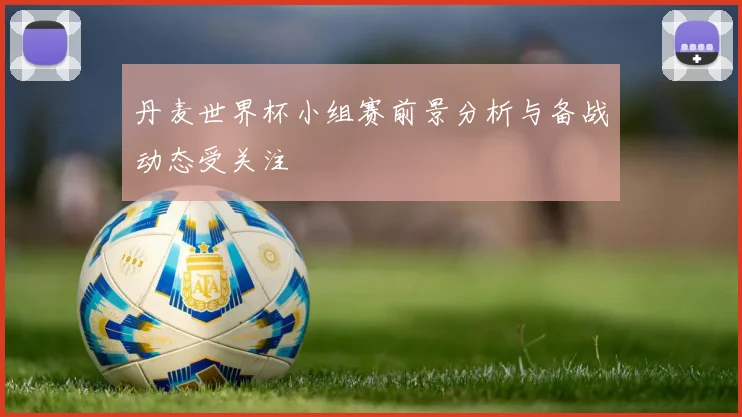 丹麦世界杯小组赛前景分析与备战动态受关注
