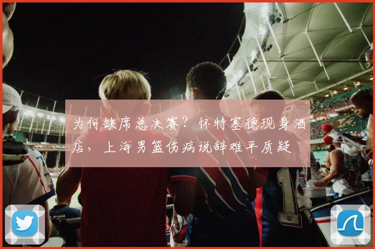 为何缺席总决赛?怀特塞德现身酒店,上海男篮伤病说辞难平质疑