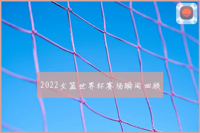 2022女篮世界杯赛场瞬间回顾