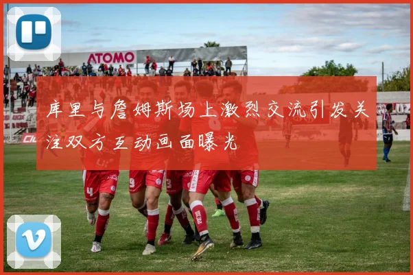 库里与詹姆斯场上激烈交流引发关注双方互动画面曝光