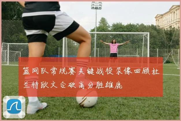 篮网队常规赛关键战役录像回顾杜兰特欧文合砍高分胜雄鹿