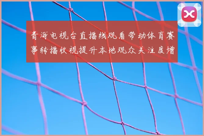 青海电视台直播线观看带动体育赛事转播收视提升本地观众关注度增加