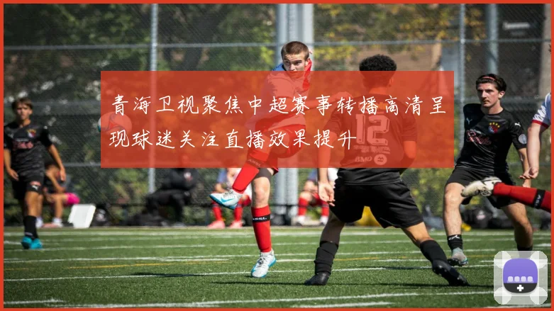青海卫视聚焦中超赛事转播高清呈现球迷关注直播效果提升