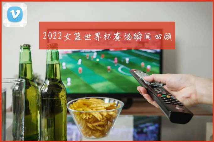 2022女篮世界杯赛场瞬间回顾