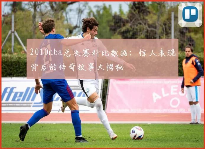 2010nba总决赛科比数据：惊人表现背后的传奇故事大揭秘