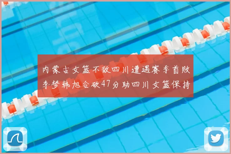 内蒙古女篮不敌四川遭遇赛季首败李梦韩旭合砍47分助四川女篮保持不败