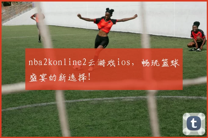 nba2konline2云游戏ios，畅玩篮球盛宴的新选择！