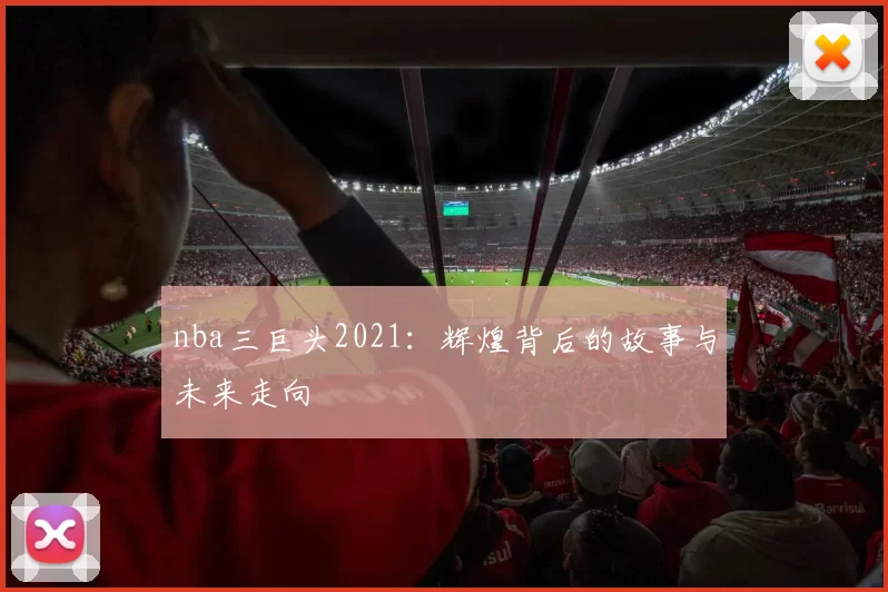nba三巨头2021：辉煌背后的故事与未来走向