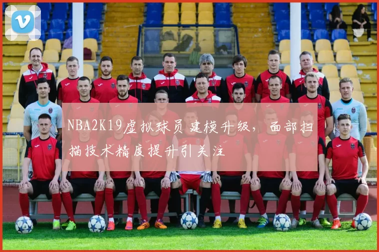 NBA2K19虚拟球员建模升级，面部扫描技术精度提升引关注