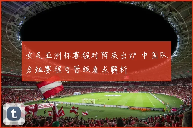 女足亚洲杯赛程对阵表出炉 中国队分组赛程与晋级看点解析