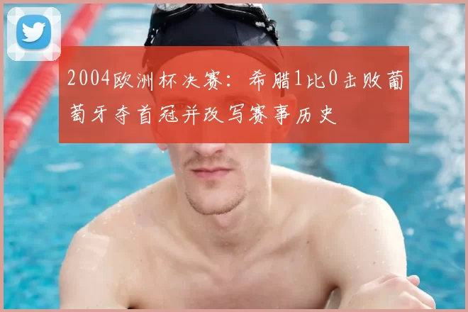 2004欧洲杯决赛：希腊1比0击败葡萄牙夺首冠并改写赛事历史