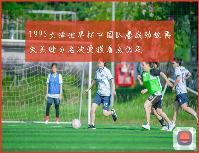 1995女排世界杯中国队鏖战劲敌再失关键分名次受损看点仍足
