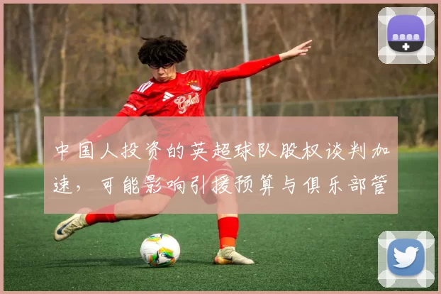 中国人投资的英超球队股权谈判加速，可能影响引援预算与俱乐部管理调整