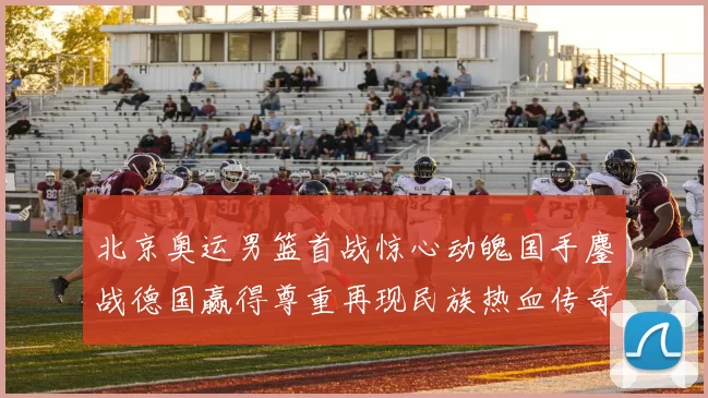 北京奥运男篮首战惊心动魄国手鏖战德国赢得尊重再现民族热血传奇