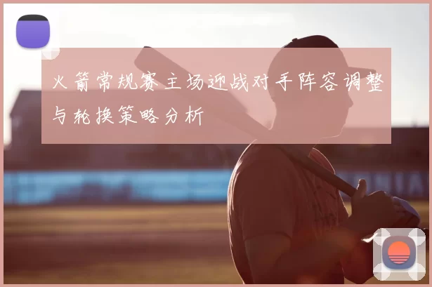 火箭常规赛主场迎战对手阵容调整与轮换策略分析