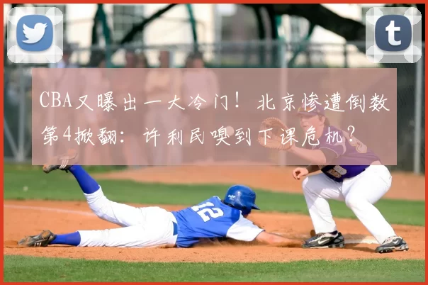 CBA又曝出一大冷门！北京惨遭倒数第4掀翻：许利民嗅到下课危机？