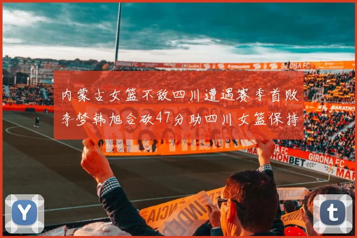 内蒙古女篮不敌四川遭遇赛季首败李梦韩旭合砍47分助四川女篮保持不败