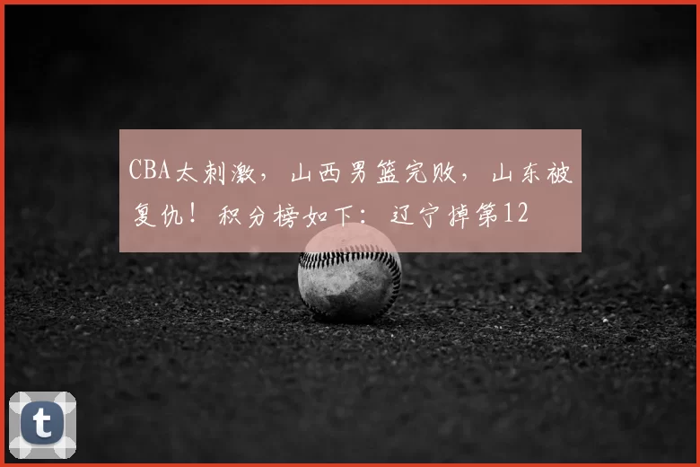 CBA太刺激，山西男篮完败，山东被复仇！积分榜如下：辽宁掉第12