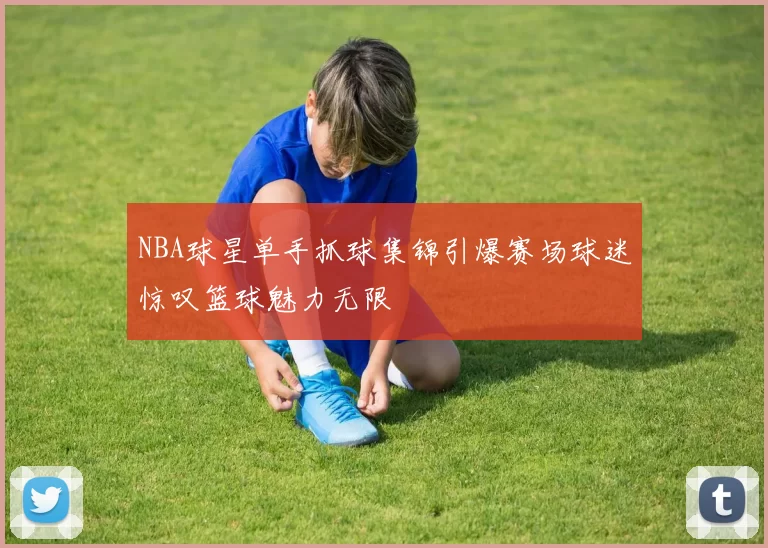 NBA球星单手抓球集锦引爆赛场球迷惊叹篮球魅力无限