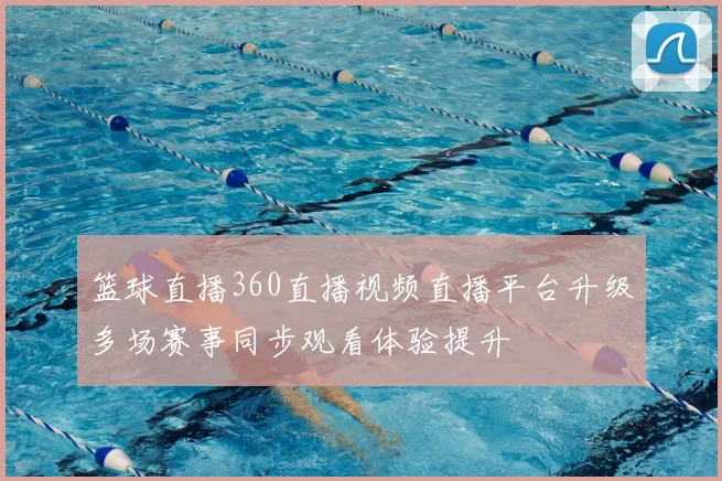 篮球直播360直播视频直播平台升级多场赛事同步观看体验提升