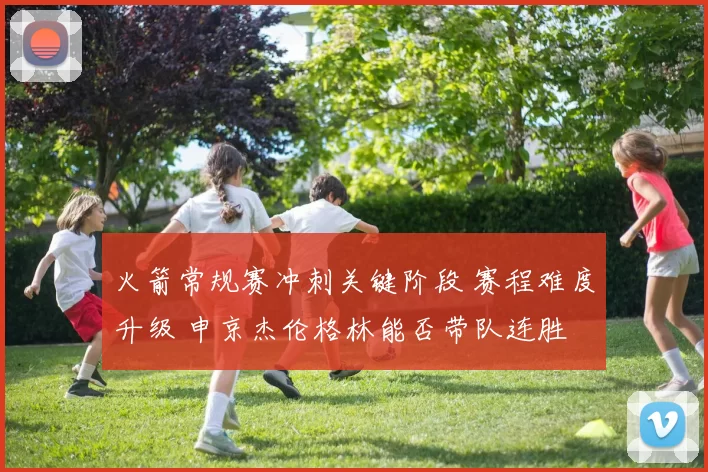 火箭常规赛冲刺关键阶段 赛程难度升级 申京杰伦格林能否带队连胜