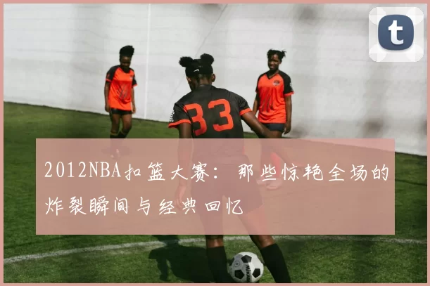 2012NBA扣篮大赛：那些惊艳全场的炸裂瞬间与经典回忆