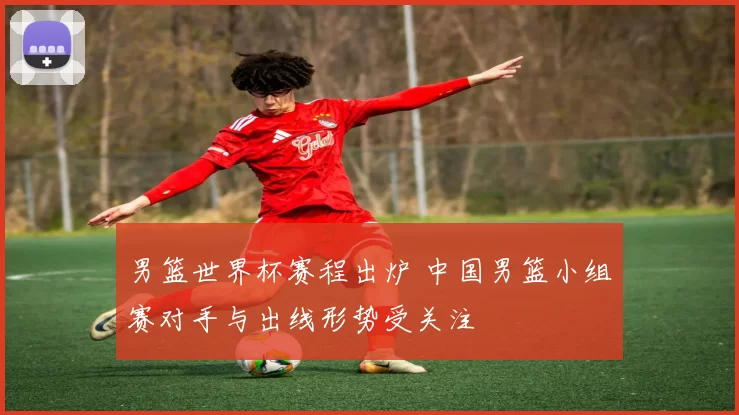 男篮世界杯赛程出炉 中国男篮小组赛对手与出线形势受关注