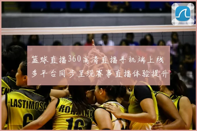 篮球直播360高清直播手机端上线 多平台同步呈现赛事直播体验提升