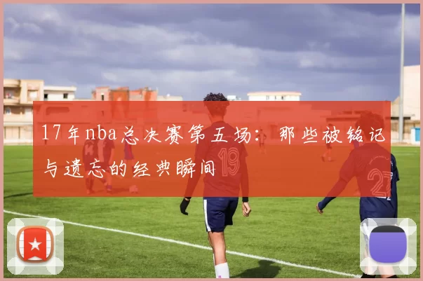 17年nba总决赛第五场：那些被铭记与遗忘的经典瞬间