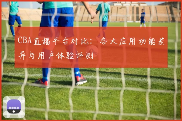 CBA直播平台对比：各大应用功能差异与用户体验评测