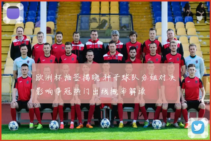 欧洲杯抽签揭晓 种子球队分组对决影响争冠热门出线概率解读