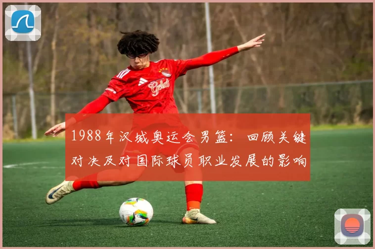 1988年汉城奥运会男篮：回顾关键对决及对国际球员职业发展的影响
