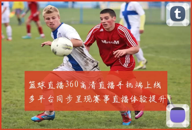 篮球直播360高清直播手机端上线 多平台同步呈现赛事直播体验提升