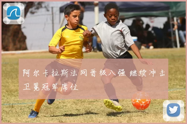 阿尔卡拉斯法网晋级八强 继续冲击卫冕冠军席位