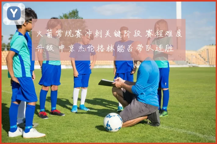 火箭常规赛冲刺关键阶段 赛程难度升级 申京杰伦格林能否带队连胜