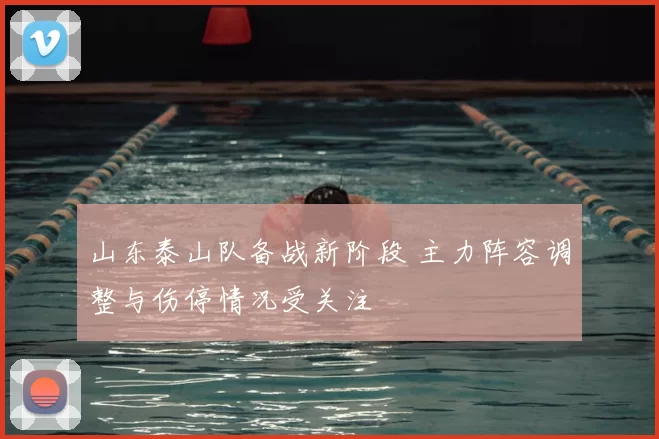 山东泰山队备战新阶段 主力阵容调整与伤停情况受关注