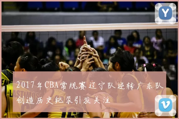2017年CBA常规赛辽宁队逆转广东队创造历史纪录引发关注