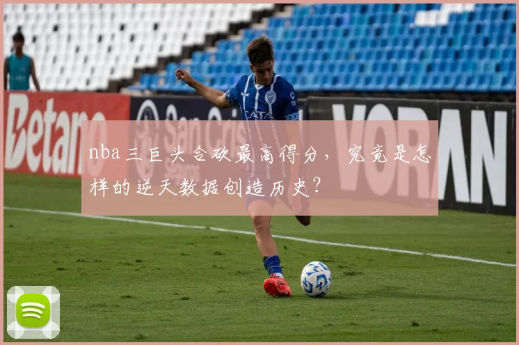 nba三巨头合砍最高得分，究竟是怎样的逆天数据创造历史？