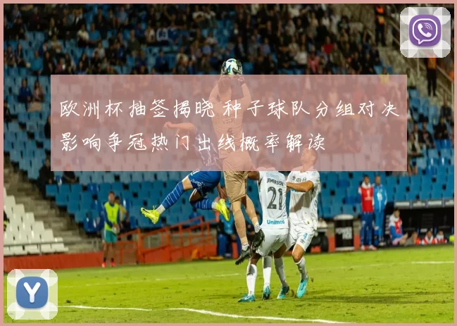 欧洲杯抽签揭晓 种子球队分组对决影响争冠热门出线概率解读