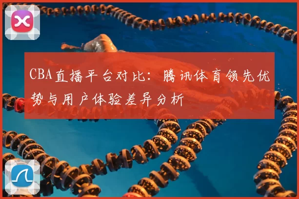 CBA直播平台对比：腾讯体育领先优势与用户体验差异分析