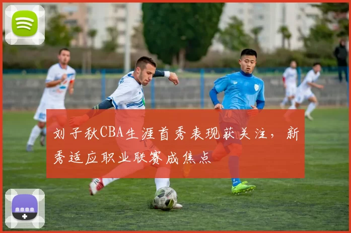 刘子秋CBA生涯首秀表现获关注，新秀适应职业联赛成焦点