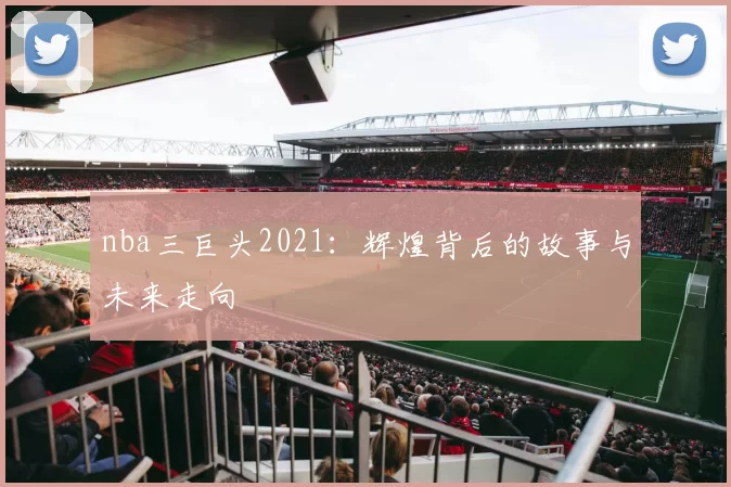 nba三巨头2021：辉煌背后的故事与未来走向