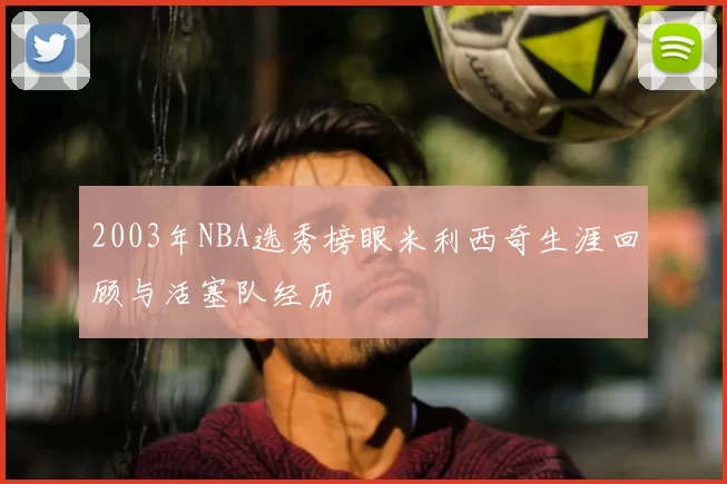 2003年NBA选秀榜眼米利西奇生涯回顾与活塞队经历