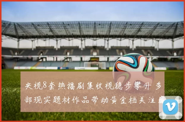 央视8套热播剧集收视稳步攀升 多部现实题材作品带动黄金档关注度