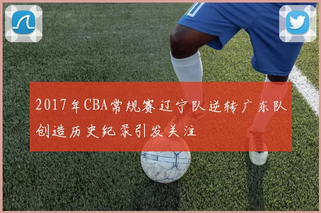 2017年CBA常规赛辽宁队逆转广东队创造历史纪录引发关注