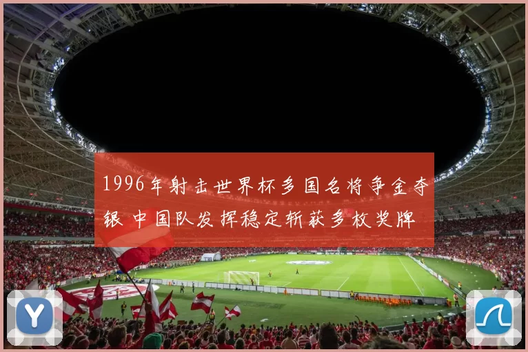 1996年射击世界杯多国名将争金夺银 中国队发挥稳定斩获多枚奖牌