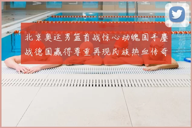 北京奥运男篮首战惊心动魄国手鏖战德国赢得尊重再现民族热血传奇