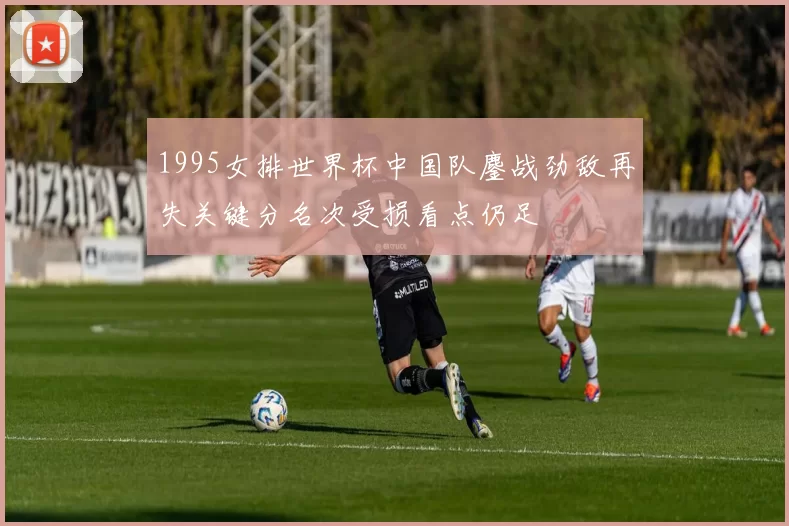 1995女排世界杯中国队鏖战劲敌再失关键分名次受损看点仍足
