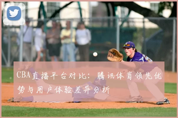 CBA直播平台对比：腾讯体育领先优势与用户体验差异分析
