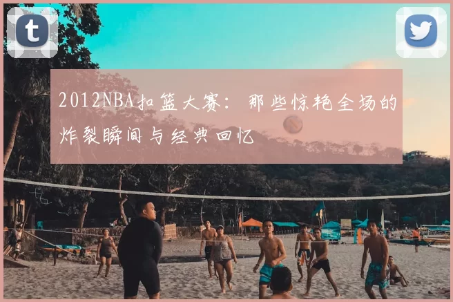2012NBA扣篮大赛：那些惊艳全场的炸裂瞬间与经典回忆